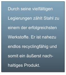 Durch seine vielfältigen Legierungen zählt Stahl zu einem der erfolgreichsten Werkstoffe. Er ist nahezu endlos recyclingfähig und somit ein äußerst nach-haltiges Produkt.